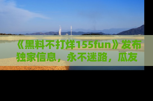 《黑料不打烊155fun》发布独家信息，永不迷路，瓜友们的最佳选择！