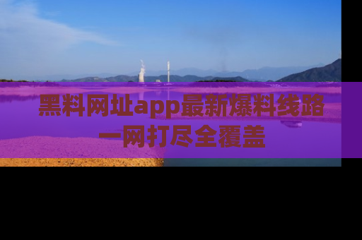 黑料网址app最新爆料线路一网打尽全覆盖