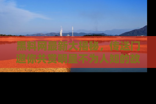 黑料网最新大揭秘，传送门邀你共赏明星不为人知的故事！