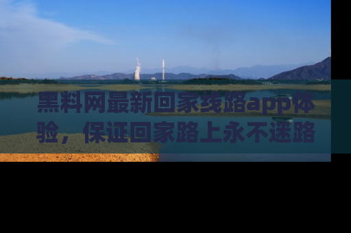 黑料网最新回家线路app体验，保证回家路上永不迷路顺畅