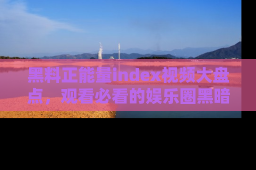 黑料正能量index视频大盘点，观看必看的娱乐圈黑暗与光明！