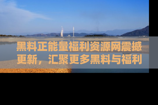 黑料正能量福利资源网震撼更新，汇聚更多黑料与福利！