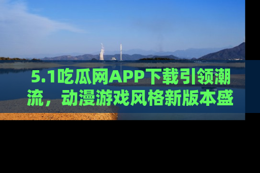 5.1吃瓜网APP下载引领潮流，动漫游戏风格新版本盛情发布！