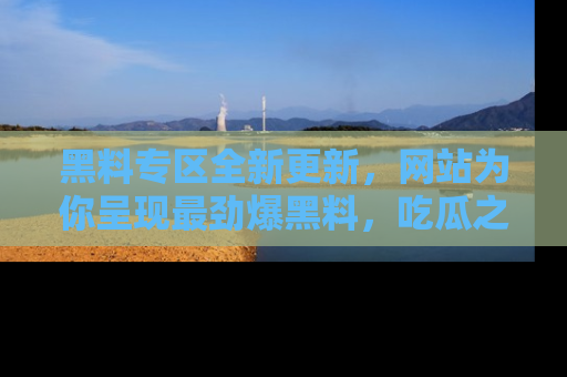 黑料专区全新更新，网站为你呈现最劲爆黑料，吃瓜之旅从这里开始！