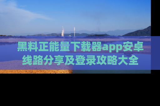 黑料正能量下载器app安卓线路分享及登录攻略大全