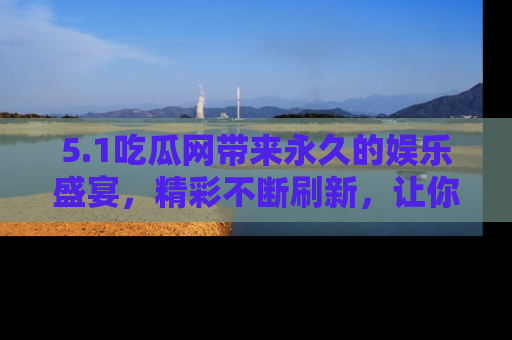 5.1吃瓜网带来永久的娱乐盛宴，精彩不断刷新，让你乐在其中