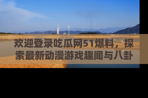 欢迎登录吃瓜网51爆料，探索最新动漫游戏趣闻与八卦！