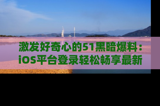 激发好奇心的51黑暗爆料：iOS平台登录轻松畅享最新八卦，刷新你的宠儿清单！