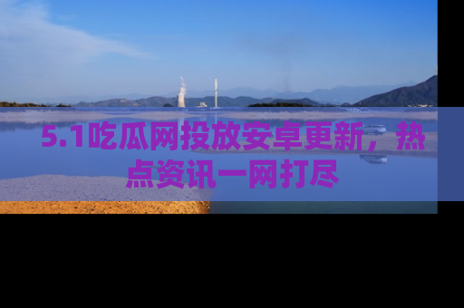 5.1吃瓜网投放安卓更新，热点资讯一网打尽