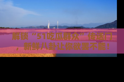 解锁“51吃瓜群众”传送门，新鲜八卦让你欲罢不能！