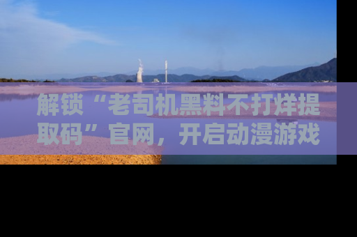 解锁“老司机黑料不打烊提取码”官网，开启动漫游戏的新次元之旅！