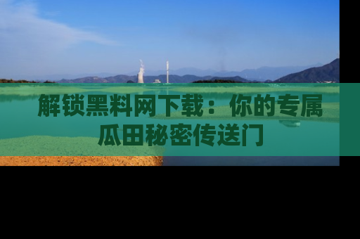 解锁黑料网下载：你的专属瓜田秘密传送门