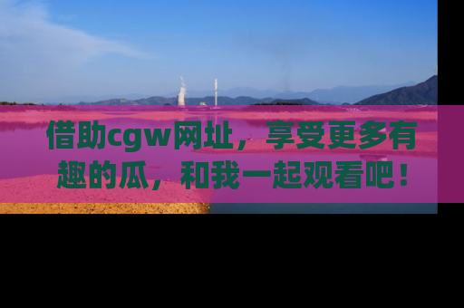 借助cgw网址，享受更多有趣的瓜，和我一起观看吧！
