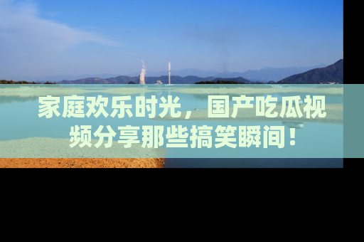 家庭欢乐时光，国产吃瓜视频分享那些搞笑瞬间！