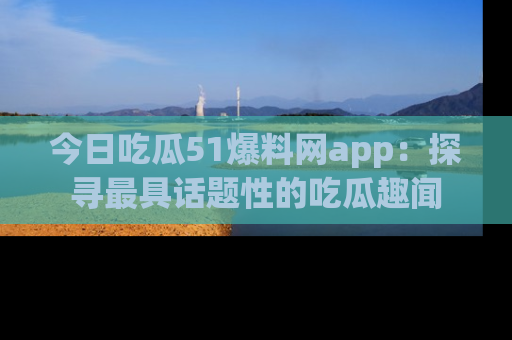 今日吃瓜51爆料网app：探寻最具话题性的吃瓜趣闻