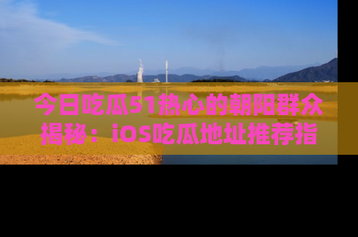 今日吃瓜51热心的朝阳群众揭秘：iOS吃瓜地址推荐指南！
