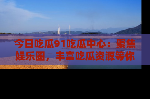 今日吃瓜91吃瓜中心：聚焦娱乐圈，丰富吃瓜资源等你解锁