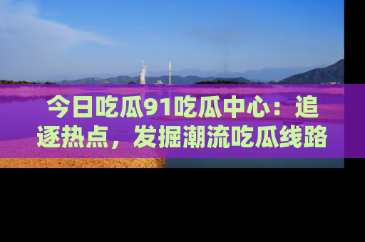 今日吃瓜91吃瓜中心：追逐热点，发掘潮流吃瓜线路！