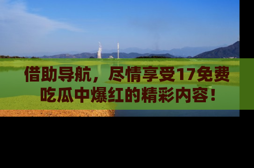 借助导航，尽情享受17免费吃瓜中爆红的精彩内容！