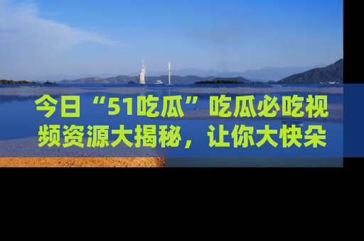 今日“51吃瓜”吃瓜必吃视频资源大揭秘，让你大快朵颐不停口！