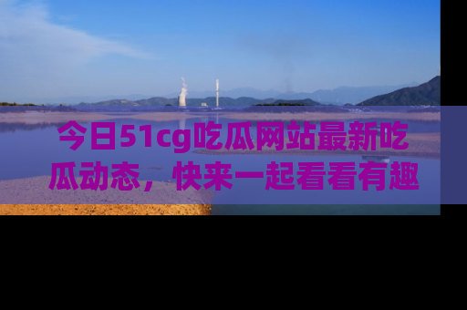 今日51cg吃瓜网站最新吃瓜动态，快来一起看看有趣的事情！