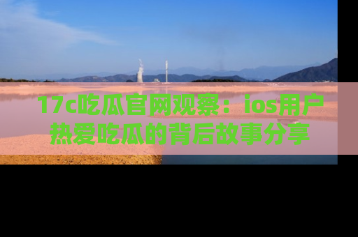 17c吃瓜官网观察：ios用户热爱吃瓜的背后故事分享