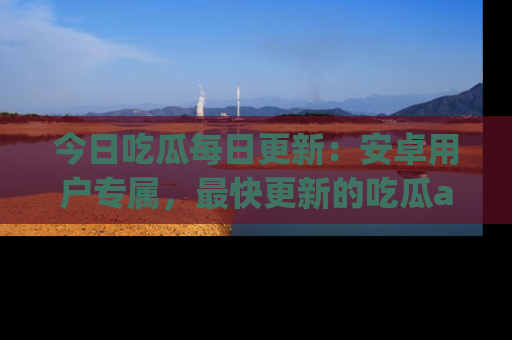 今日吃瓜每日更新：安卓用户专属，最快更新的吃瓜app值得拥有。