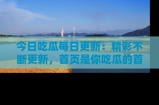 今日吃瓜每日更新：精彩不断更新，首页是你吃瓜的首选！