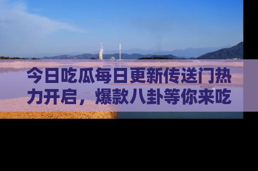 今日吃瓜每日更新传送门热力开启，爆款八卦等你来吃瓜