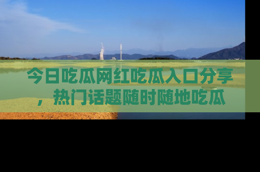 今日吃瓜网红吃瓜入口分享，热门话题随时随地吃瓜