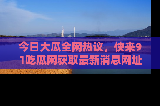 今日大瓜全网热议，快来91吃瓜网获取最新消息网址