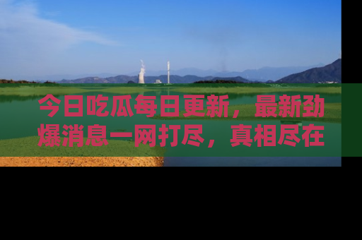 今日吃瓜每日更新，最新劲爆消息一网打尽，真相尽在其中！