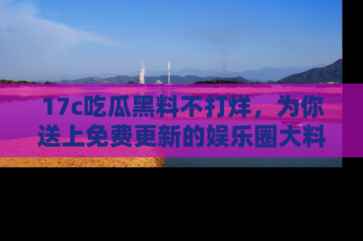 17c吃瓜黑料不打烊，为你送上免费更新的娱乐圈大料！