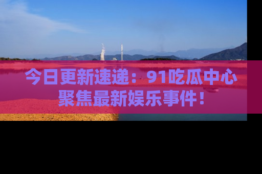 今日更新速递：91吃瓜中心聚焦最新娱乐事件！