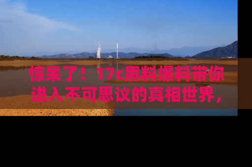 惊呆了！17c黑料爆料带你进入不可思议的真相世界，赶快看链接！