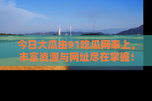 今日大瓜由91吃瓜网奉上，丰富资源与网址尽在掌握！