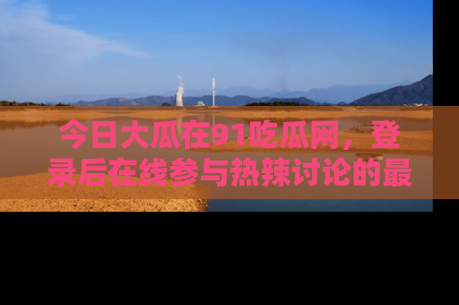 今日大瓜在91吃瓜网，登录后在线参与热辣讨论的最佳去处！