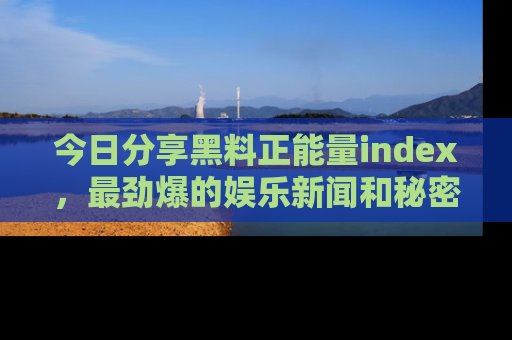 今日分享黑料正能量index，最劲爆的娱乐新闻和秘密等你来发现！