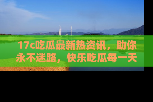 17c吃瓜最新热资讯，助你永不迷路，快乐吃瓜每一天！