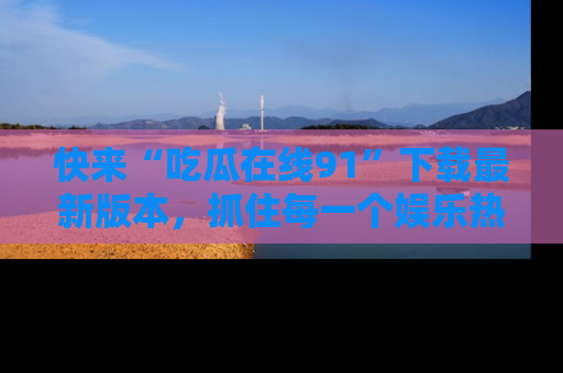 快来“吃瓜在线91”下载最新版本，抓住每一个娱乐热点的精彩瞬间！