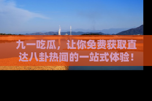 九一吃瓜，让你免费获取直达八卦热闻的一站式体验！