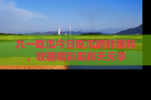 九一吃瓜今日吃瓜新鲜爆料，收藏精彩瓜料天天享