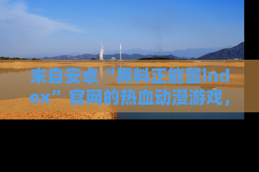 来自安卓“黑料正能量index”官网的热血动漫游戏，聚焦黑料与正能量的精彩时刻