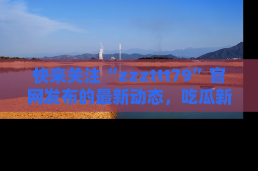 快来关注“zzzttt79”官网发布的最新动态，吃瓜新闻一手掌握，精彩不停！