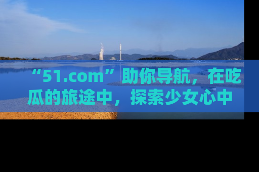“51.com”助你导航，在吃瓜的旅途中，探索少女心中的小秘密喔！