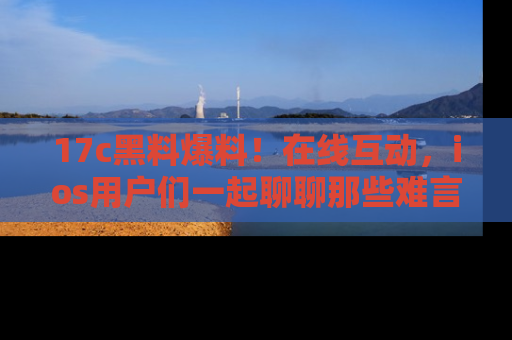 17c黑料爆料！在线互动，ios用户们一起聊聊那些难言之隐吧！