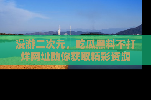 漫游二次元,吃瓜黑料不打烊网址助你获取精彩资源