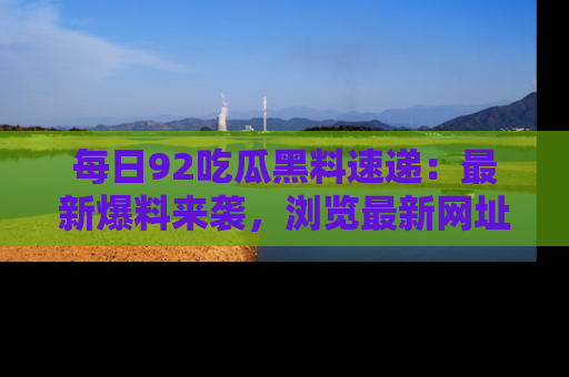 每日92吃瓜黑料速递:最新爆料来袭,浏览最新网址,畅享吃瓜乐趣!