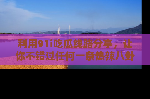 利用91i吃瓜线路分享，让你不错过任何一条热辣八卦新闻