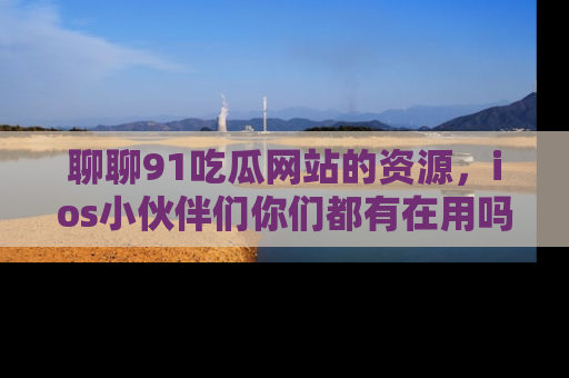 聊聊91吃瓜网站的资源，ios小伙伴们你们都有在用吗？